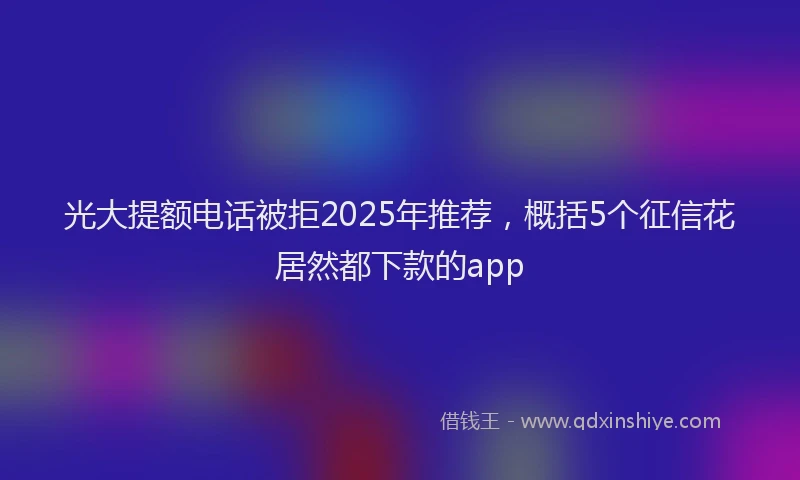 光大提额电话被拒2025年推荐，概括5个征信花居然都下款的app