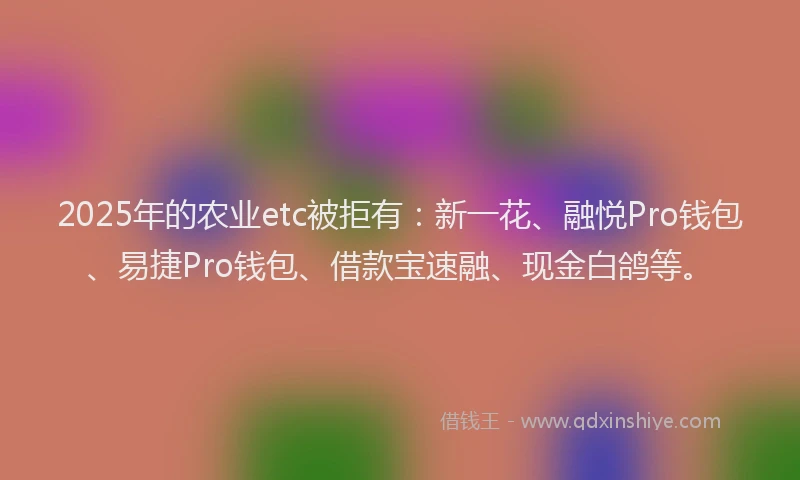 2025年的农业etc被拒有：新一花、融悦Pro钱包、易捷Pro钱包、借款宝速融、现金白鸽等。