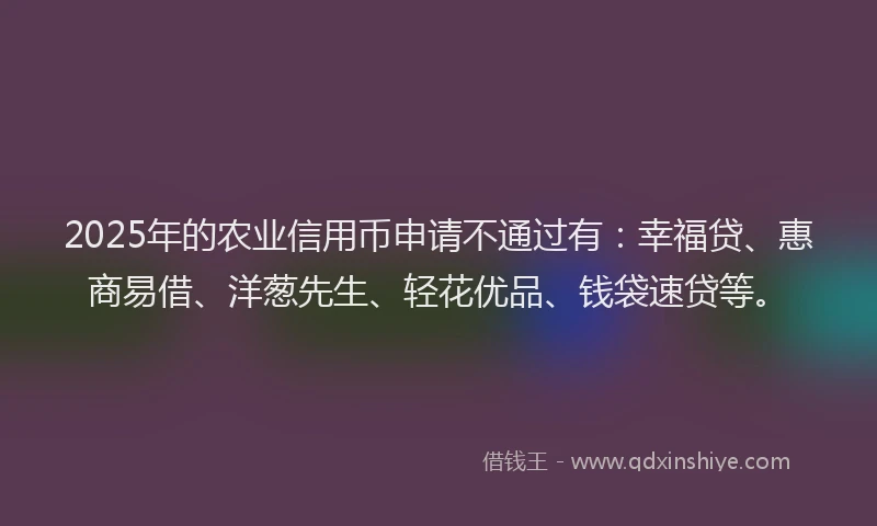 2025年的农业信用币申请不通过有：幸福贷、惠商易借、洋葱先生、轻花优品、钱袋速贷等。