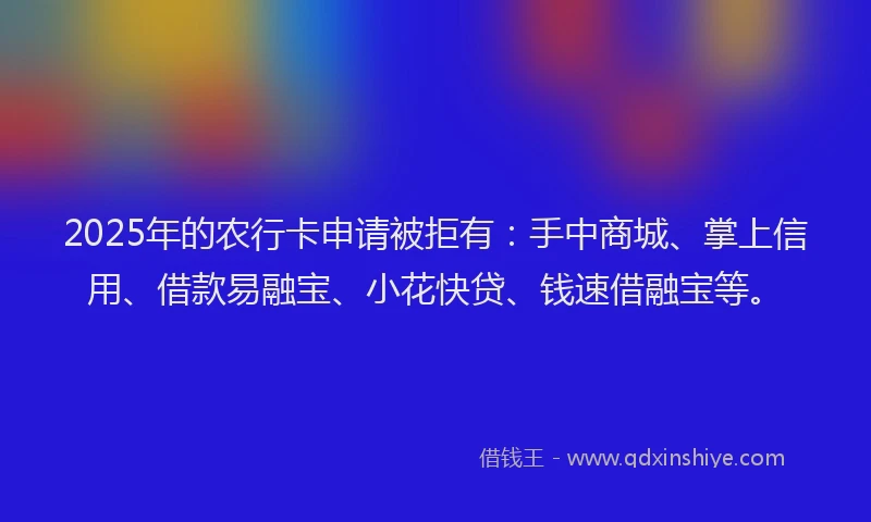 2025年的农行卡申请被拒有：手中商城、掌上信用、借款易融宝、小花快贷、钱速借融宝等。