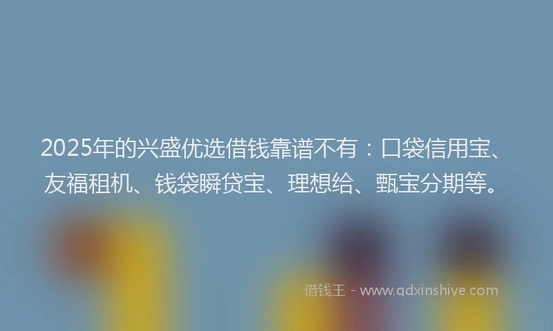 2025年的兴盛优选借钱靠谱不有：口袋信用宝、友福租机、钱袋瞬贷宝、理想给、甄宝分期等。
