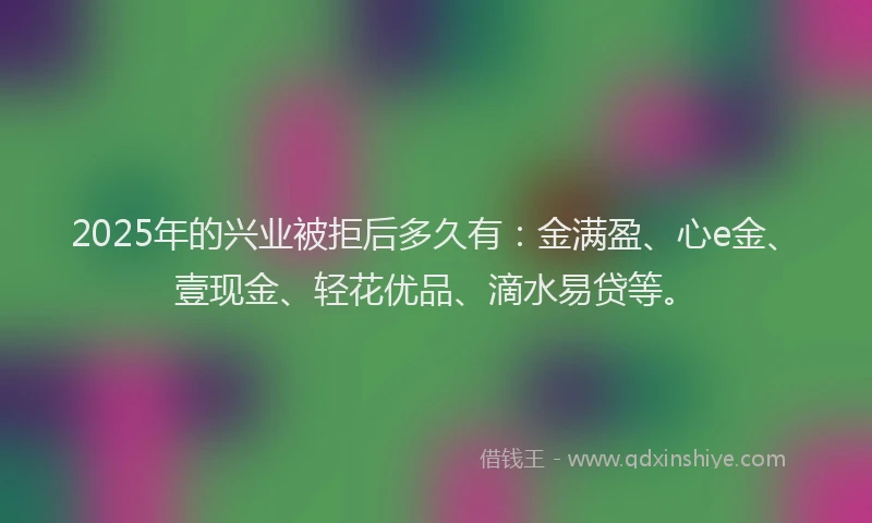 2025年的兴业被拒后多久有：金满盈、心e金、壹现金、轻花优品、滴水易贷等。