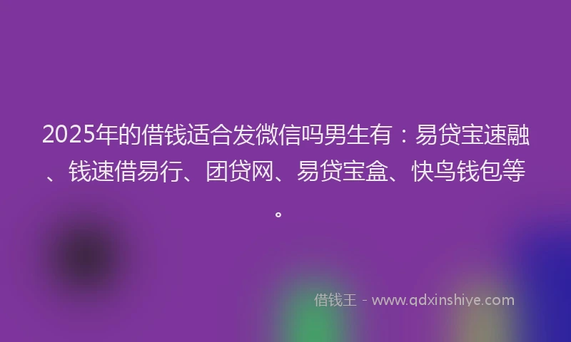 2025年的借钱适合发微信吗男生有：易贷宝速融、钱速借易行、团贷网、易贷宝盒、快鸟钱包等。