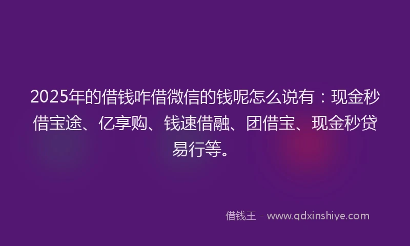2025年的借钱咋借微信的钱呢怎么说有：现金秒借宝途、亿享购、钱速借融、团借宝、现金秒贷易行等。