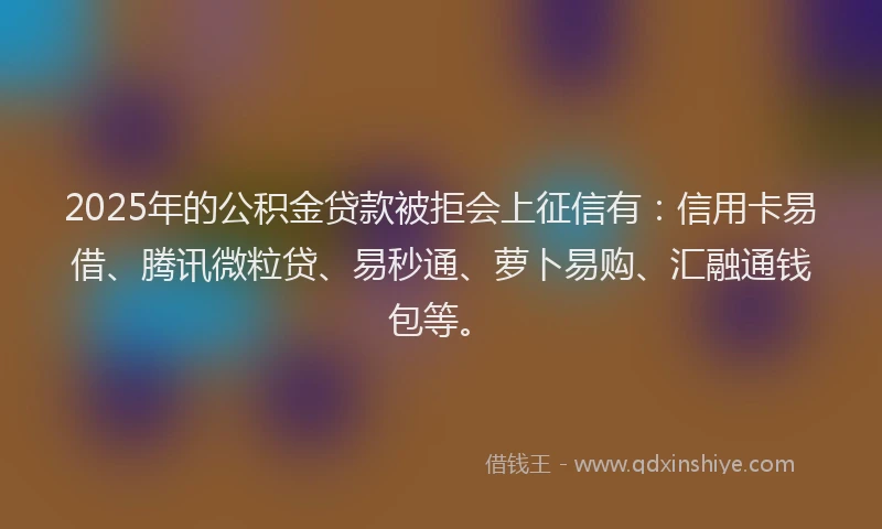 2025年的公积金贷款被拒会上征信有：信用卡易借、腾讯微粒贷、易秒通、萝卜易购、汇融通钱包等。