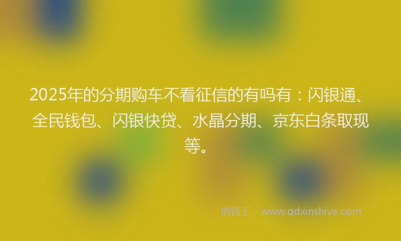 2025年的分期购车不看征信的有吗有：闪银通、全民钱包、闪银快贷、水晶分期、京东白条取现等。