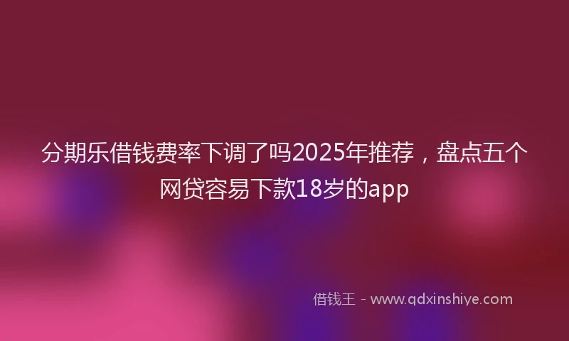 分期乐借钱费率下调了吗2025年推荐，盘点五个网贷容易下款18岁的app