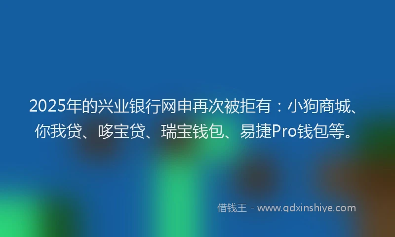 2025年的兴业银行网申再次被拒有：小狗商城、你我贷、哆宝贷、瑞宝钱包、易捷Pro钱包等。
