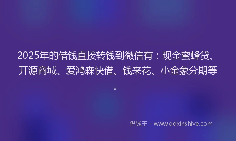 2025年的借钱直接转钱到微信有：现金蜜蜂贷、开源商城、爱鸿森快借、钱来花、小金象分期等。