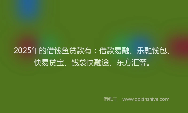 2025年的借钱鱼贷款有：借款易融、乐融钱包、快易贷宝、钱袋快融途、东方汇等。