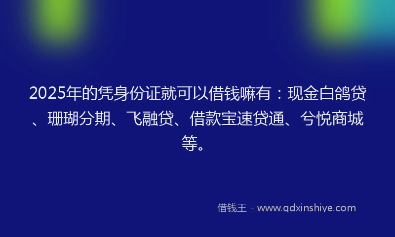 2025年的凭身份证就可以借钱嘛有：现金白鸽贷、珊瑚分期、飞融贷、借款宝速贷通、兮悦商城等。