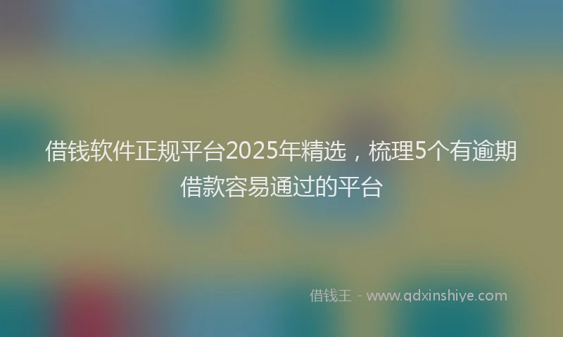 借钱软件正规平台2025年精选，梳理5个有逾期借款容易通过的平台