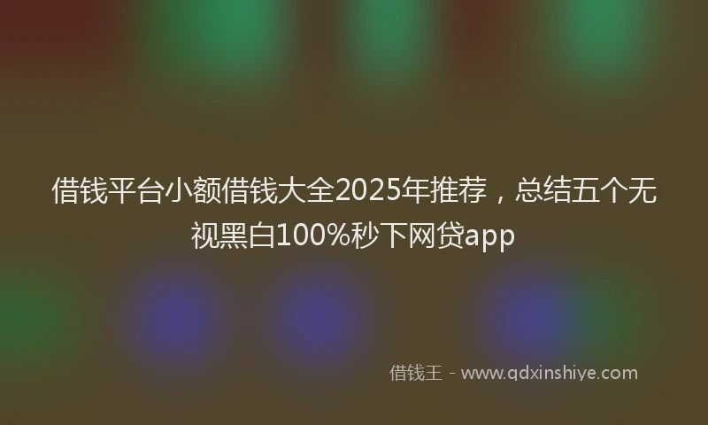 借钱平台小额借钱大全2025年推荐，总结五个无视黑白100%秒下网贷app