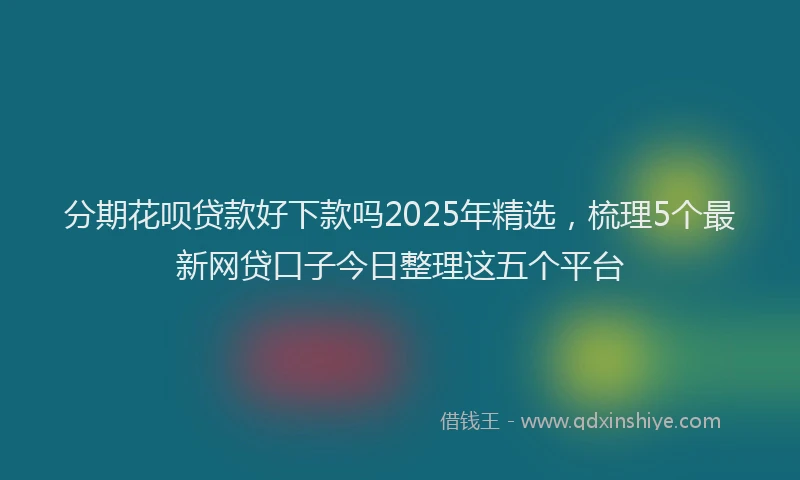 分期花呗贷款好下款吗2025年精选，梳理5个最新网贷口子今日整理这五个平台