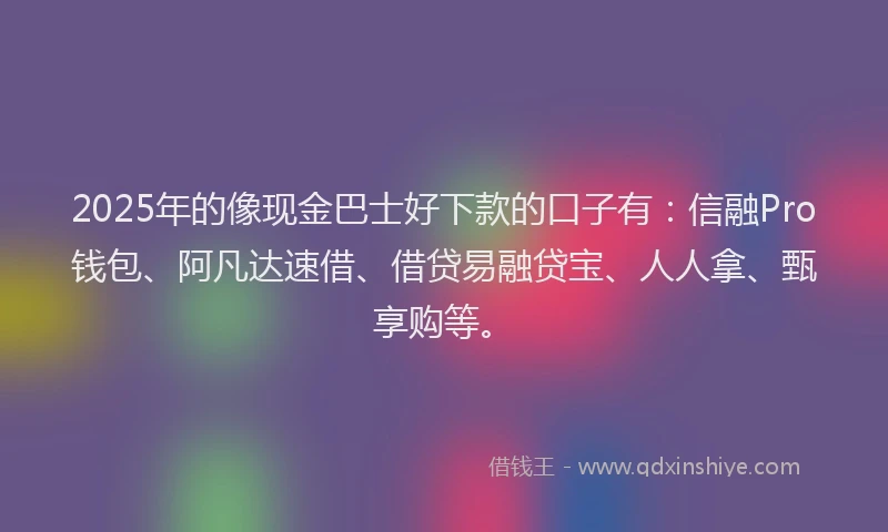 2025年的像现金巴士好下款的口子有：信融Pro钱包、阿凡达速借、借贷易融贷宝、人人拿、甄享购等。