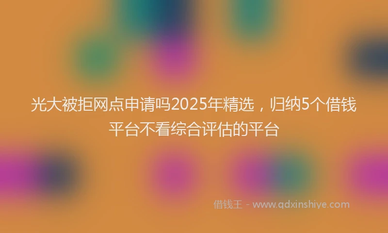 光大被拒网点申请吗2025年精选，归纳5个借钱平台不看综合评估的平台