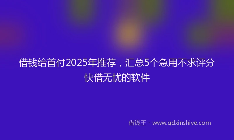 借钱给首付2025年推荐，汇总5个急用不求评分快借无忧的软件