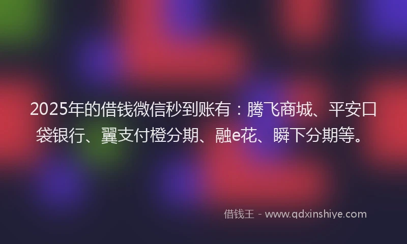 2025年的借钱微信秒到账有：腾飞商城、平安口袋银行、翼支付橙分期、融e花、瞬下分期等。