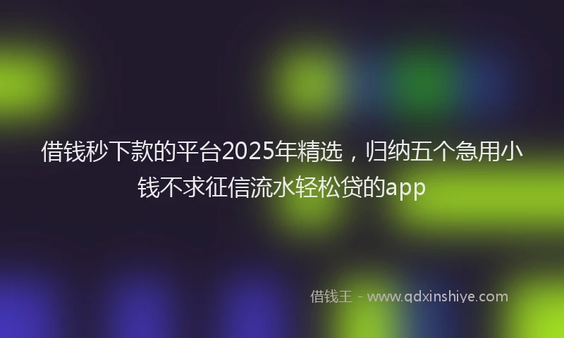 借钱秒下款的平台2025年精选，归纳五个急用小钱不求征信流水轻松贷的app