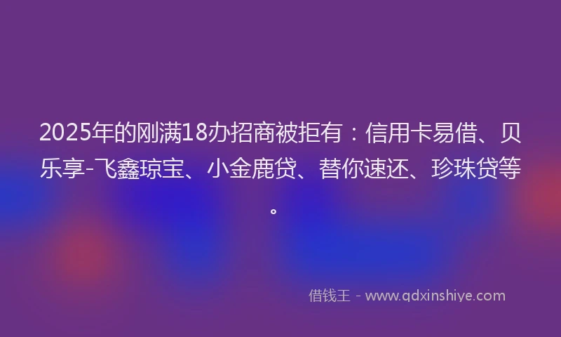 2025年的刚满18办招商被拒有：信用卡易借、贝乐享-飞鑫琼宝、小金鹿贷、替你速还、珍珠贷等。