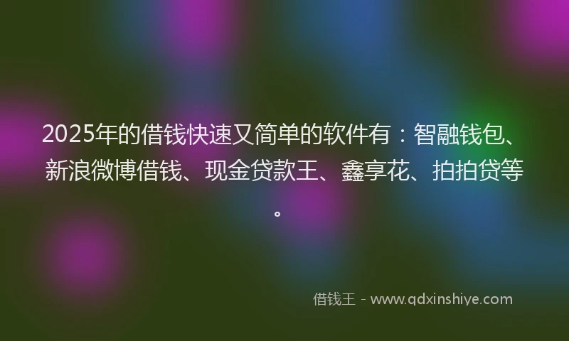 2025年的借钱快速又简单的软件有：智融钱包、新浪微博借钱、现金贷款王、鑫享花、拍拍贷等。