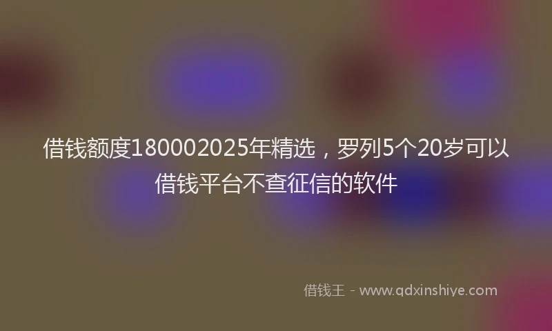 借钱额度180002025年精选，罗列5个20岁可以借钱平台不查征信的软件