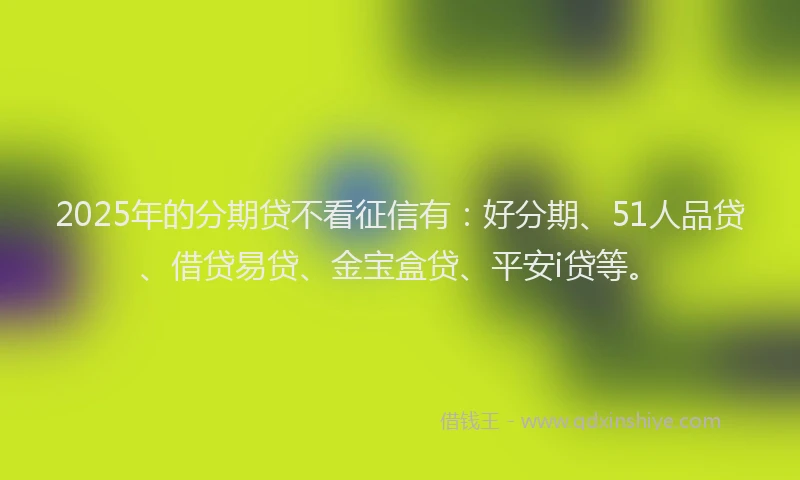 2025年的分期贷不看征信有：好分期、51人品贷、借贷易贷、金宝盒贷、平安i贷等。