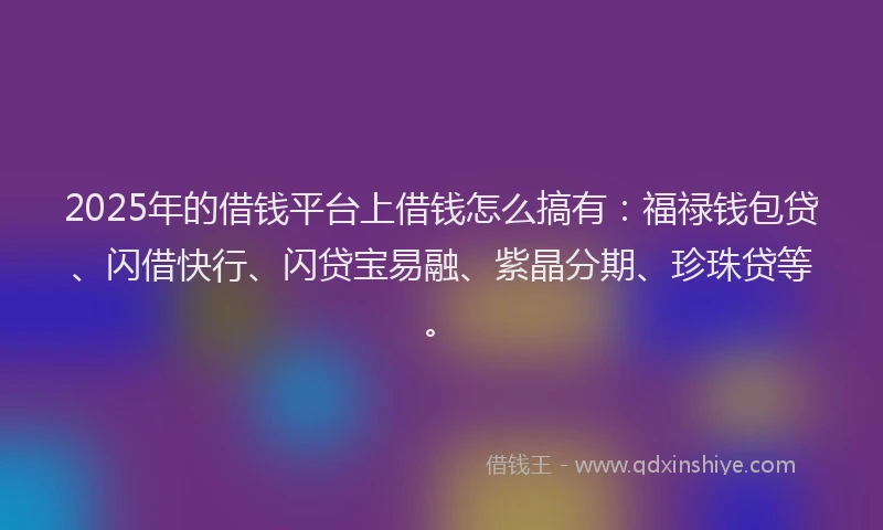 2025年的借钱平台上借钱怎么搞有：福禄钱包贷、闪借快行、闪贷宝易融、紫晶分期、珍珠贷等。