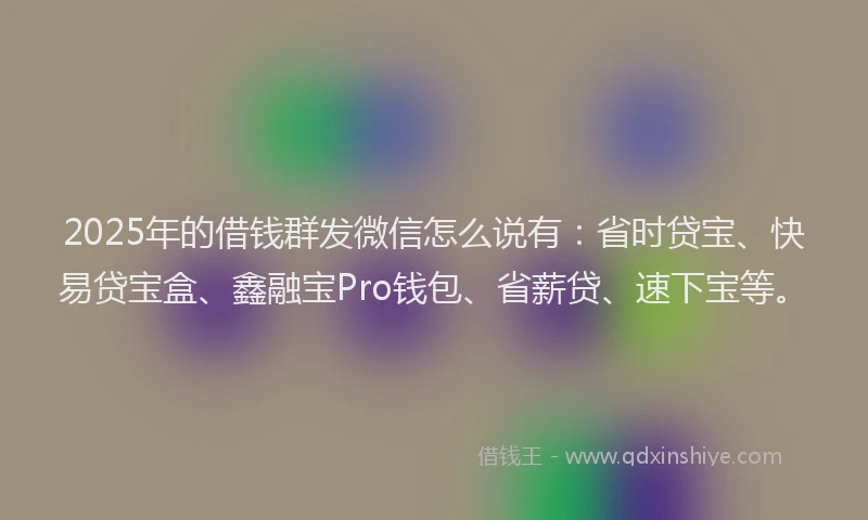 2025年的借钱群发微信怎么说有：省时贷宝、快易贷宝盒、鑫融宝Pro钱包、省薪贷、速下宝等。