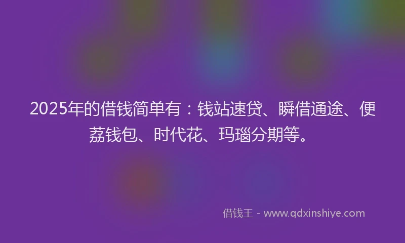 2025年的借钱简单有：钱站速贷、瞬借通途、便荔钱包、时代花、玛瑙分期等。