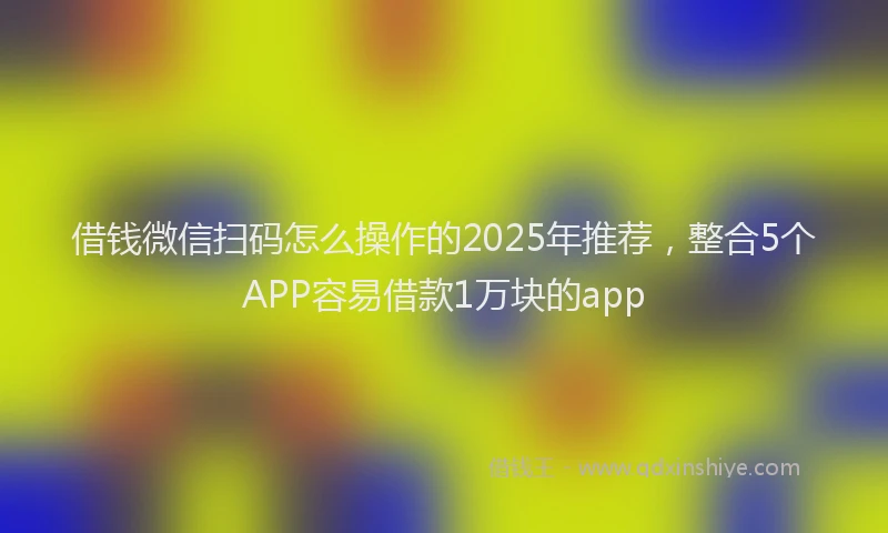 借钱微信扫码怎么操作的2025年推荐，整合5个APP容易借款1万块的app