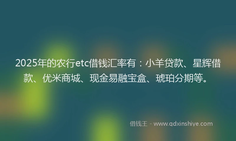 2025年的农行etc借钱汇率有：小羊贷款、星辉借款、优米商城、现金易融宝盒、琥珀分期等。