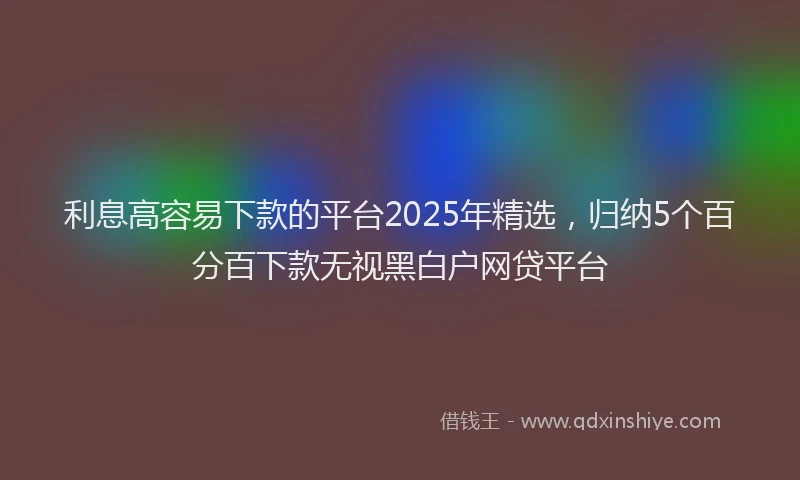 利息高容易下款的平台2025年精选，归纳5个百分百下款无视黑白户网贷平台