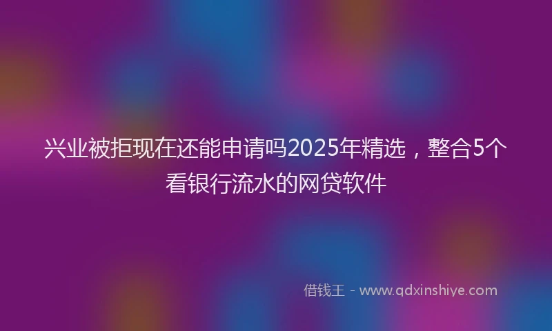 兴业被拒现在还能申请吗2025年精选，整合5个看银行流水的网贷软件