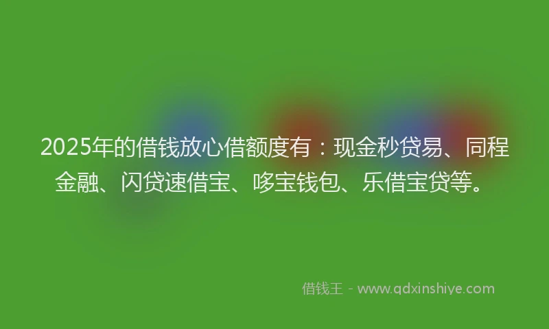 2025年的借钱放心借额度有：现金秒贷易、同程金融、闪贷速借宝、哆宝钱包、乐借宝贷等。