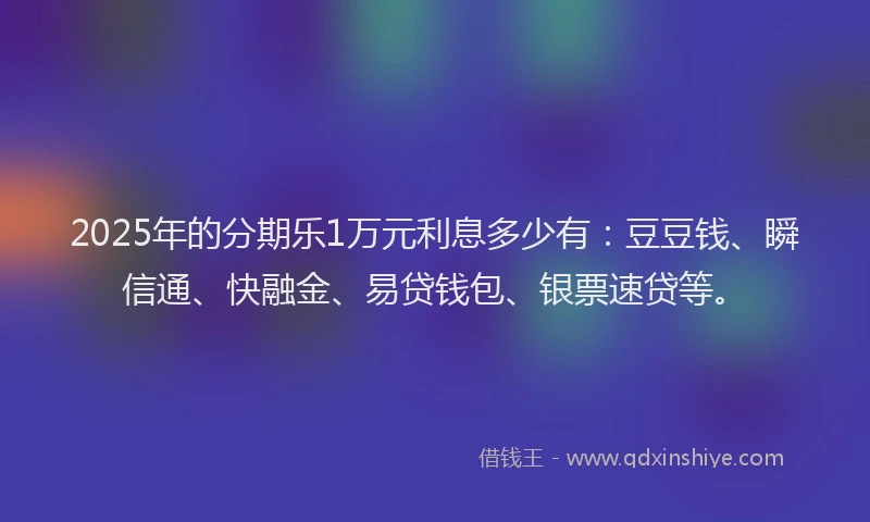 2025年的分期乐1万元利息多少有：豆豆钱、瞬信通、快融金、易贷钱包、银票速贷等。