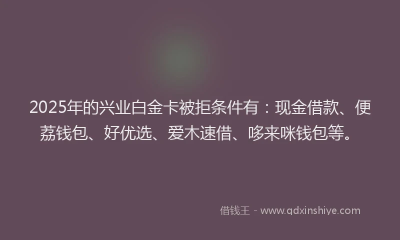 2025年的兴业白金卡被拒条件有：现金借款、便荔钱包、好优选、爱木速借、哆来咪钱包等。
