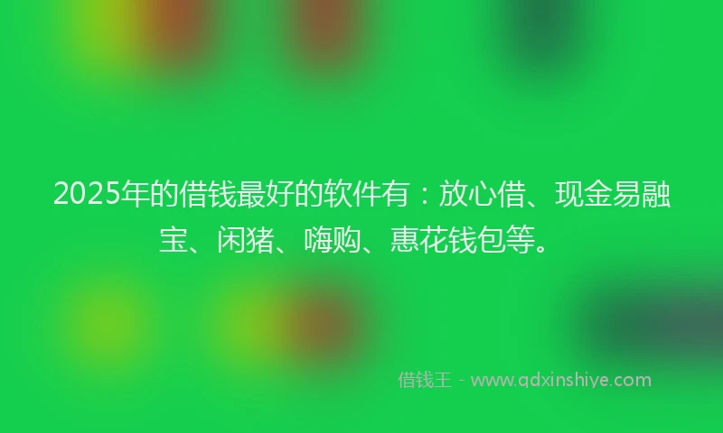 2025年的借钱最好的软件有：放心借、现金易融宝、闲猪、嗨购、惠花钱包等。