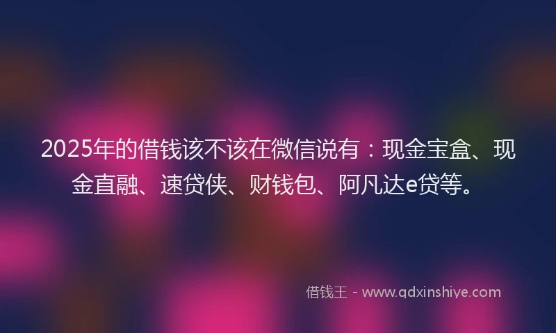 2025年的借钱该不该在微信说有：现金宝盒、现金直融、速贷侠、财钱包、阿凡达e贷等。