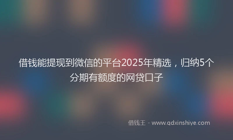 借钱能提现到微信的平台2025年精选，归纳5个分期有额度的网贷口子