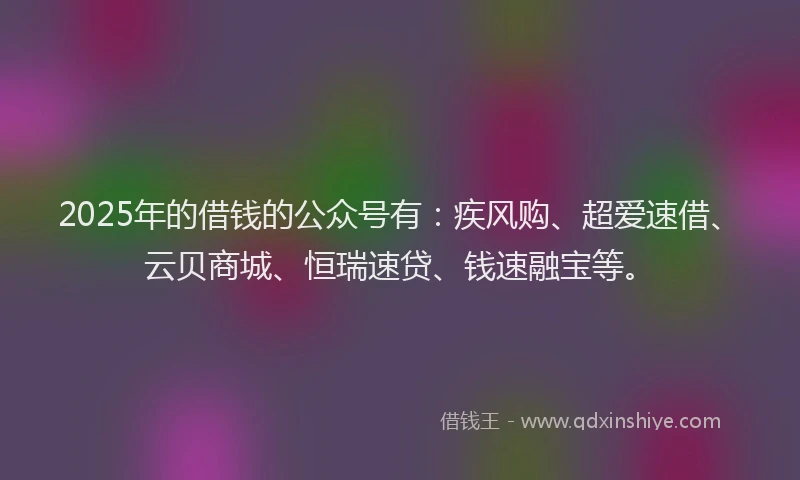 2025年的借钱的公众号有：疾风购、超爱速借、云贝商城、恒瑞速贷、钱速融宝等。