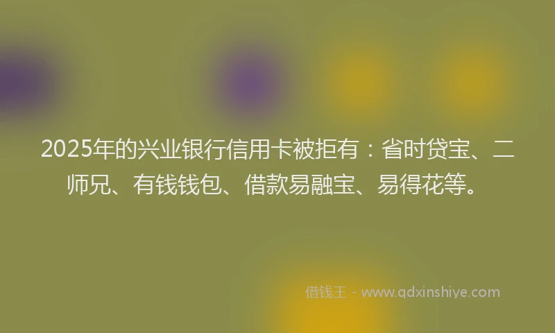 2025年的兴业银行信用卡被拒有：省时贷宝、二师兄、有钱钱包、借款易融宝、易得花等。