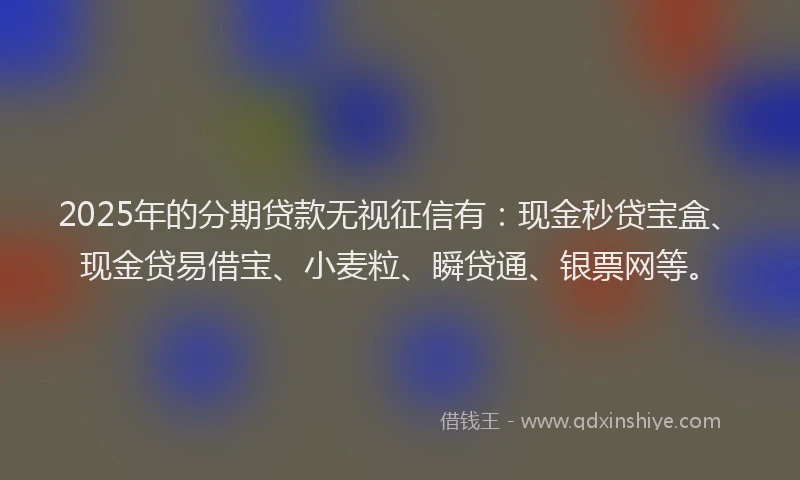 2025年的分期贷款无视征信有：现金秒贷宝盒、现金贷易借宝、小麦粒、瞬贷通、银票网等。