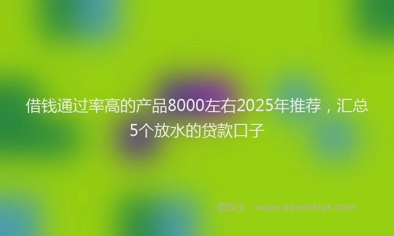 借钱通过率高的产品8000左右2025年推荐，汇总5个放水的贷款口子