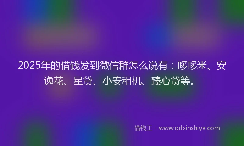 2025年的借钱发到微信群怎么说有：哆哆米、安逸花、星贷、小安租机、臻心贷等。