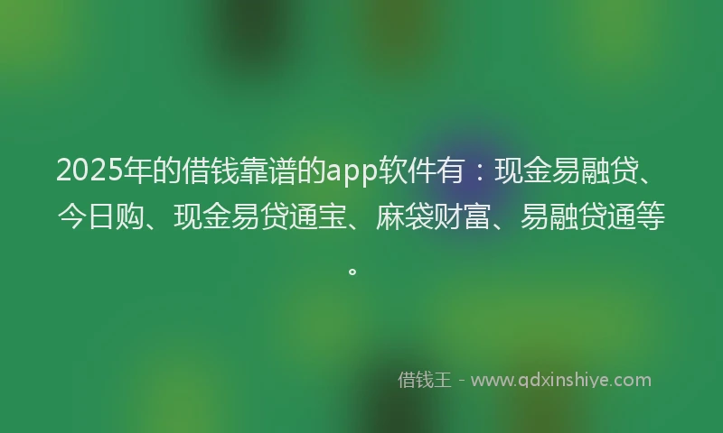 2025年的借钱靠谱的app软件有：现金易融贷、今日购、现金易贷通宝、麻袋财富、易融贷通等。