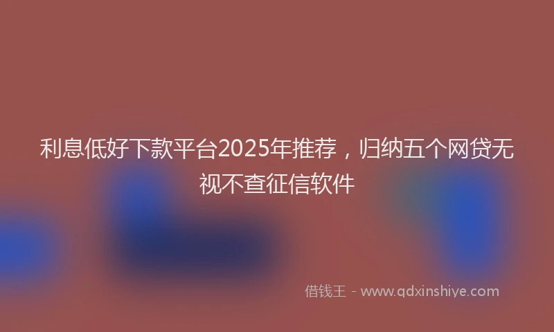 利息低好下款平台2025年推荐，归纳五个网贷无视不查征信软件