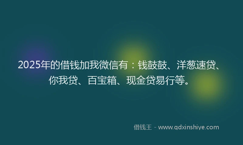 2025年的借钱加我微信有：钱鼓鼓、洋葱速贷、你我贷、百宝箱、现金贷易行等。