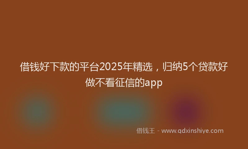 借钱好下款的平台2025年精选，归纳5个贷款好做不看征信的app
