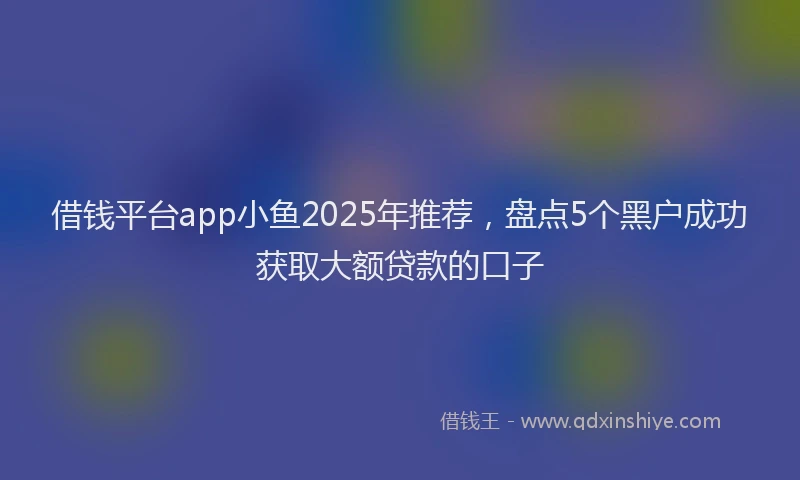 借钱平台app小鱼2025年推荐，盘点5个黑户成功获取大额贷款的口子
